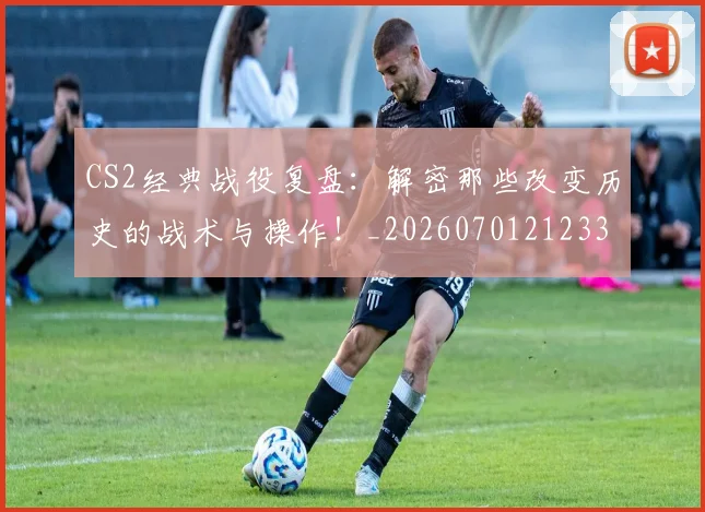 CS2经典战役复盘:解密那些改变历史的战术与操作!_20260701212331
