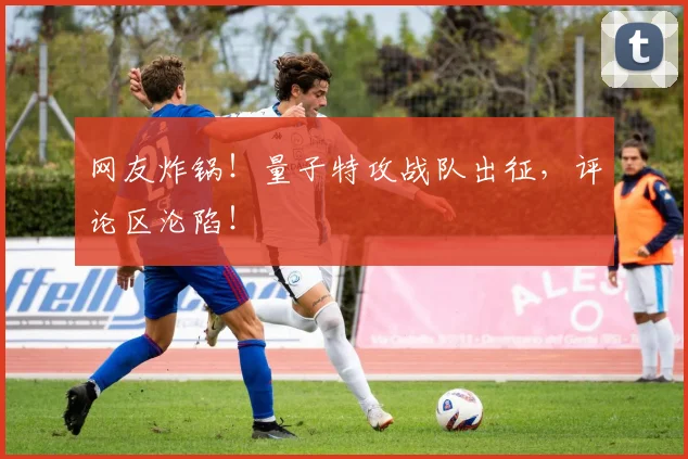 网友炸锅!量子特攻战队出征,评论区沦陷!