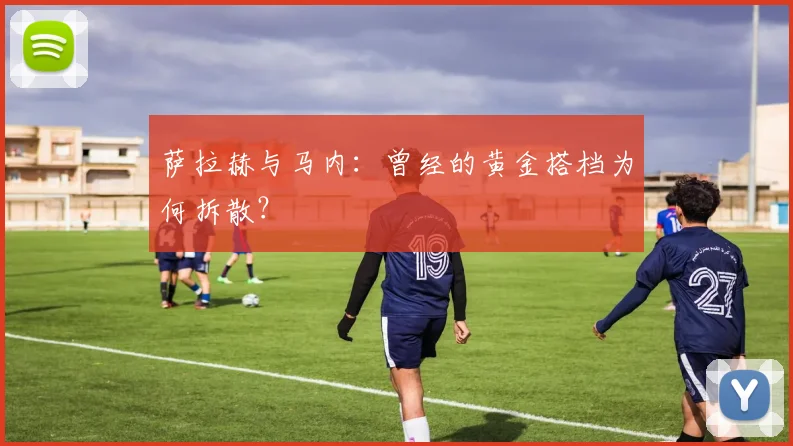 萨拉赫与马内：曾经的黄金搭档为何拆散？