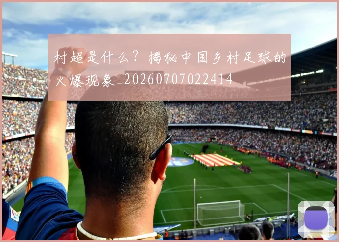 村超是什么？揭秘中国乡村足球的火爆现象_20260707022414