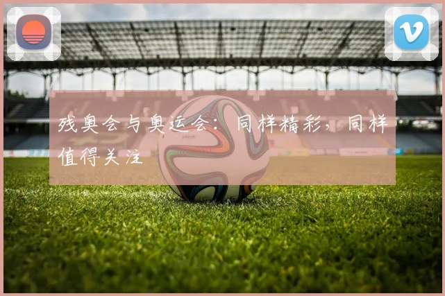 残奥会与奥运会：同样精彩，同样值得关注