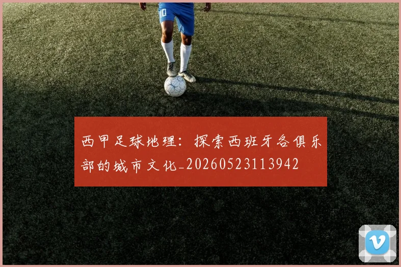 西甲足球地理：探索西班牙各俱乐部的城市文化_20260523113942