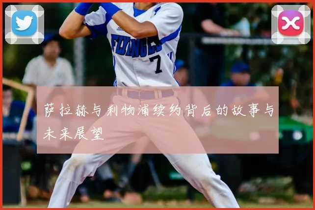 萨拉赫与利物浦续约背后的故事与未来展望
