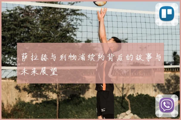 萨拉赫与利物浦续约背后的故事与未来展望