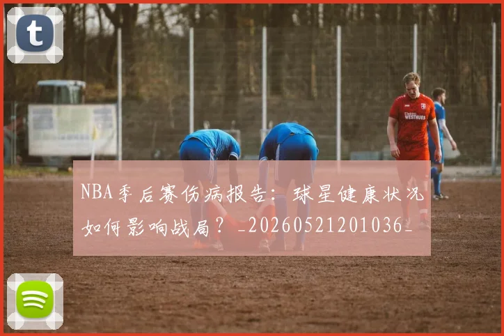 NBA季后赛伤病报告：球星健康状况如何影响战局？_20260521201036_20260701215714