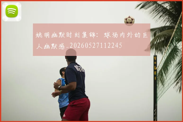姚明幽默时刻集锦：球场内外的巨人幽默感_20260527112245