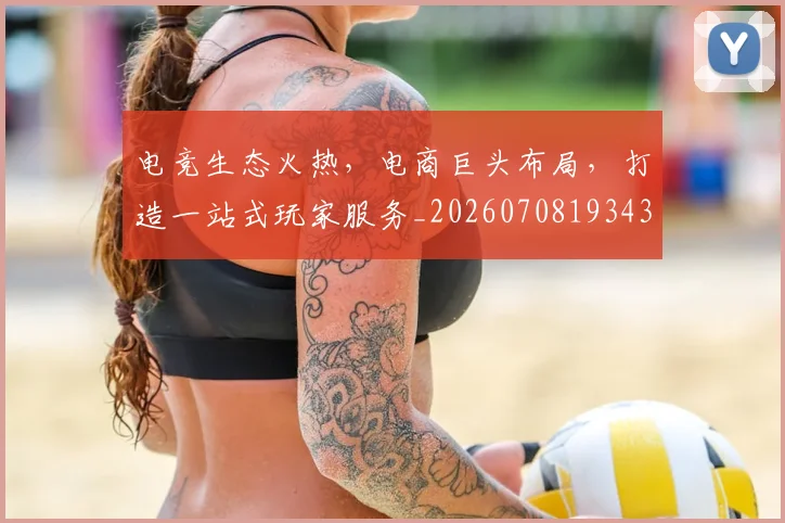 电竞生态火热，电商巨头布局，打造一站式玩家服务_20260708193437