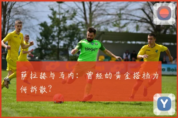 萨拉赫与马内：曾经的黄金搭档为何拆散？