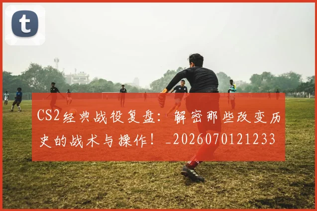 CS2经典战役复盘：解密那些改变历史的战术与操作！_20260701212331
