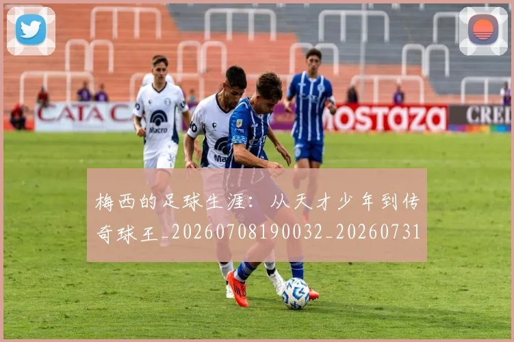 梅西的足球生涯：从天才少年到传奇球王_20260708190032_20260731182047