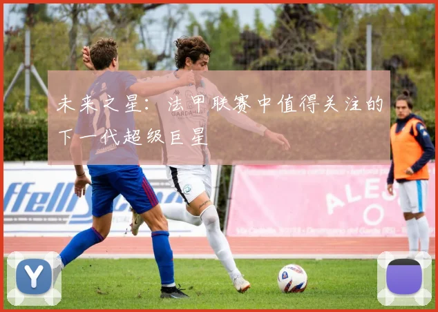 未来之星：法甲联赛中值得关注的下一代超级巨星