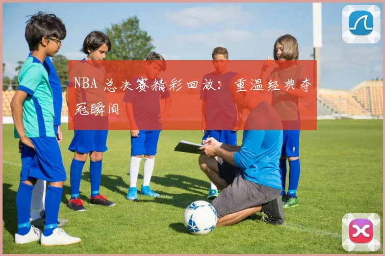 NBA 总决赛精彩回放:重温经典夺冠瞬间